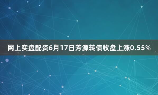 网上实盘配资6月17日芳源转债收盘上涨0.55%