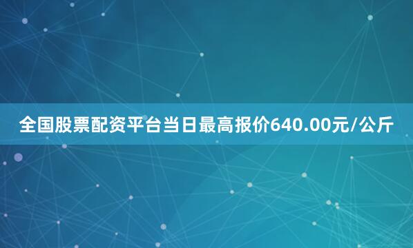 全国股票配资平台当日最高报价640.00元/公斤