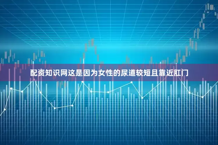 配资知识网这是因为女性的尿道较短且靠近肛门