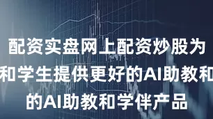 配资实盘网上配资炒股为广大教师和学生提供更好的AI助教和学伴产品