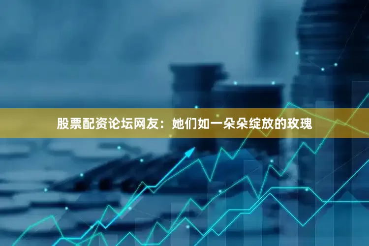 股票配资论坛网友：她们如一朵朵绽放的玫瑰