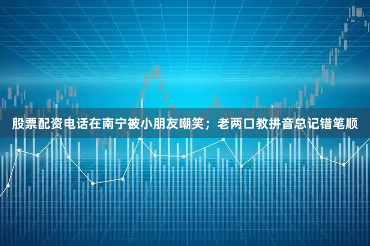 股票配资电话在南宁被小朋友嘲笑；老两口教拼音总记错笔顺