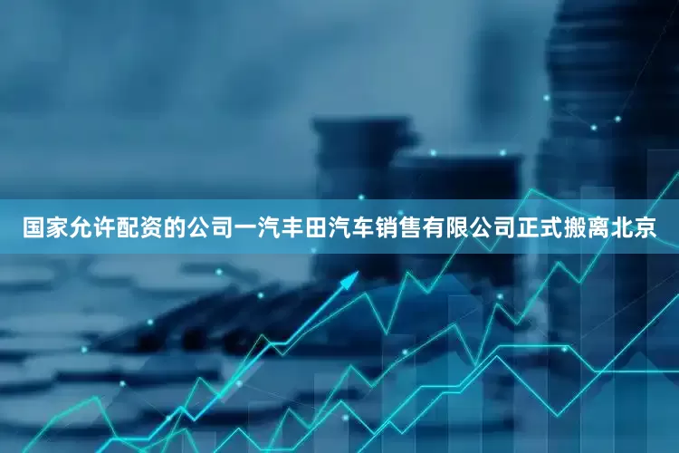 国家允许配资的公司一汽丰田汽车销售有限公司正式搬离北京