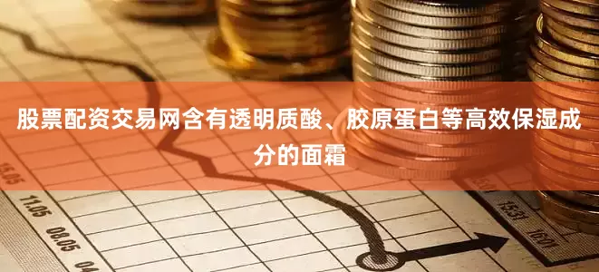股票配资交易网含有透明质酸、胶原蛋白等高效保湿成分的面霜