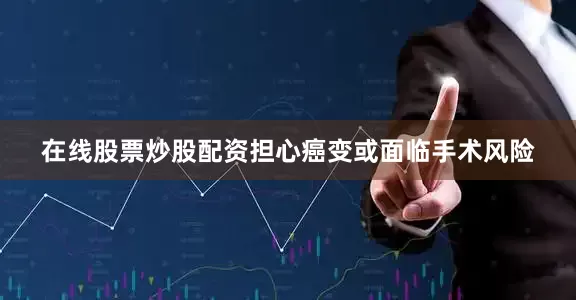 在线股票炒股配资担心癌变或面临手术风险
