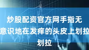 炒股配资官方网手指无意识地在发痒的头皮上划拉