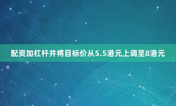 配资加杠杆并将目标价从5.5港元上调至8港元