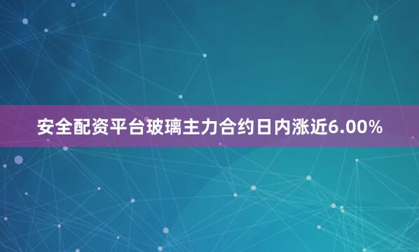 安全配资平台玻璃主力合约日内涨近6.00%