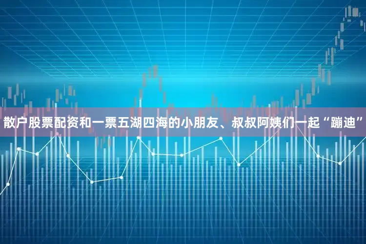 散户股票配资和一票五湖四海的小朋友、叔叔阿姨们一起“蹦迪”