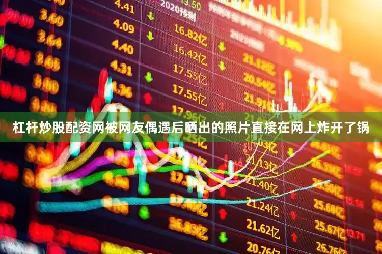 杠杆炒股配资网被网友偶遇后晒出的照片直接在网上炸开了锅