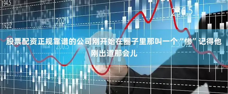 股票配资正规靠谱的公司刚开始在圈子里那叫一个“惨”记得他刚出道那会儿